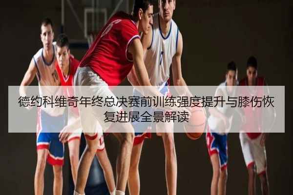 德约科维奇年终总决赛前训练强度提升与膝伤恢复进展全景解读