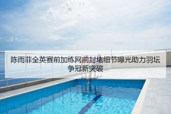 陈雨菲全英赛前加练网前封堵细节曝光助力羽坛争冠新突破