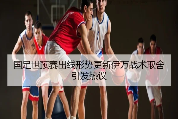 国足世预赛出线形势更新伊万战术取舍引发热议